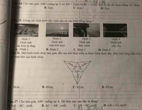 Cầu 24. Cho tam giác ABC vuông tại A có AB=12cm và BC=13c m. Khi đó độ dài đoạn thắng AC băng
A. 2cm B. 3cm. C. 4cm. D. 5cm.
_
_
_
_
_
_
Cầu 25. Trong các hình dưới đây hình nào có các hình đồng dạng ?
.
Hình 1. Hình 2. Hình 3. Hình 4
_
Hình ảnh Hình ảnh Hình ảnh Hình ảnh
_
các kim tự tháp mặt trời mọc thác nước cây cầu
A. Hình 1 B. Hình 2 C. Hinh 3 D. Hinh 4
Câu 26. Một hình hình chóp tam giác đều sau khi khai triển ta được hình dưới đây. Hãy tinh tổng diện tích
các mặt bên của hình chóp.
A 30cm. B. 40cm. C. 42cm. D. 45cm.
__
_
_
__
Cầu 27. Cho tam giác ABC vuông tại A. Hệ thức nào sau đây là đúng?
_
A. AB=BC. sinB. B. AC=AB .cot B. C. AB=BC cosB D. AB=AC.tan B.