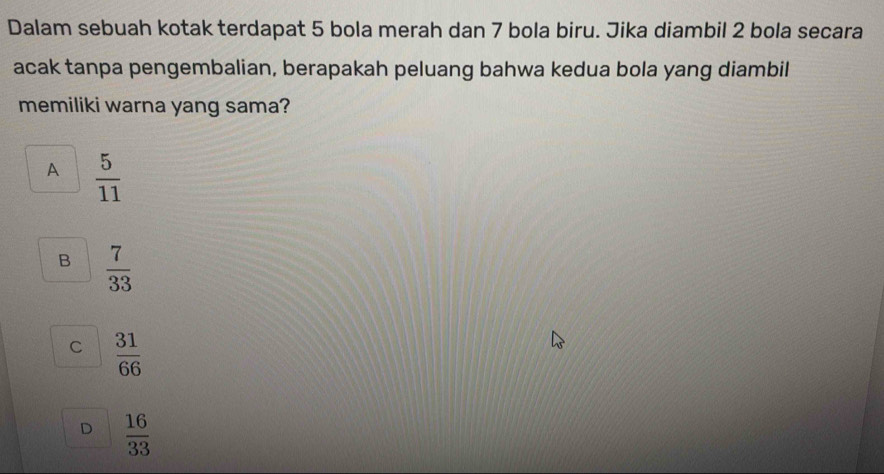 Dalam sebuah kotak terdapat 5 bola merah dan 7 bola biru. Jika diambil 2 bola secara
acak tanpa pengembalian, berapakah peluang bahwa kedua bola yang diambil
memiliki warna yang sama?
A  5/11 
B  7/33 
C  31/66 
D  16/33 