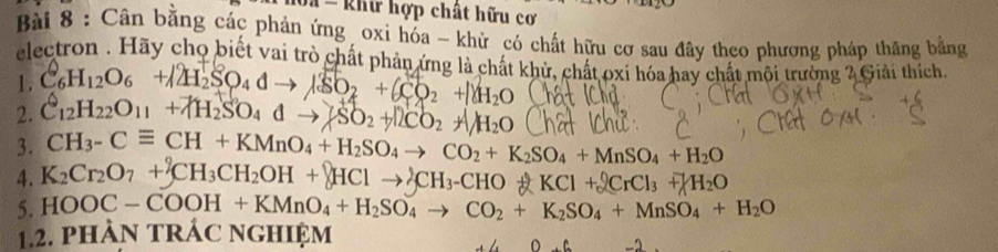 = khư hợp chất hữu cơ 
Bài 8 : Cân bằng các phản ứng oxi hóa - khử có chất hữu cơ sau đây theo phương pháp thăng bằng 
electron . Hãy chọ biết vai trò chất phản ứng là chất khử, chất oxi hóa hay chất mội trường 2 Giải thích. 
1. C6H12O₆ +/2H2SO4 d → SO2 + (CO2 + H2O
2. C12H22O11 +7H2SO₄ đ d - +SO2 +CO H_2O
3. CH_3-Cequiv CH+KMnO_4+H_2SO_4to CO_2+K_2SO_4+MnSO_4+H_2O
4. K_2Cr_2O_7+_^2CH_3CH_2OH+_^QCH_3__HO+KCl+_rCl_7KCl+ 2OKCl+ enclosecircle1 CrCl_3+ H_2O
5. HOOC-COOH+KMnO_4+H_2SO_4to CO_2+K_2SO_4+MnSO_4+H_2O
1.2. phàN trÁc nghiệm
D+C