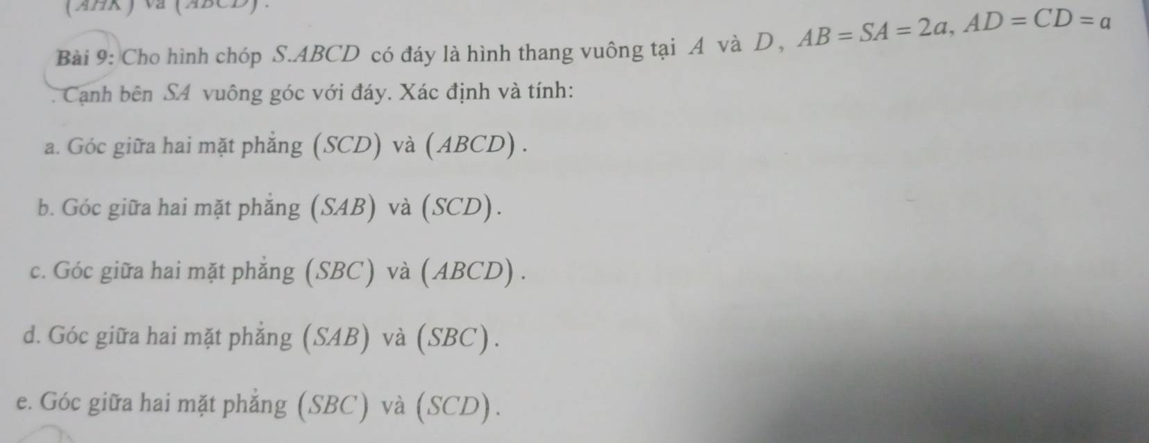 (ABR ) va (ABCD).
Bài 9: Cho hình chóp S. ABCD có đáy là hình thang vuông tại A và D , AB=SA=2a, AD=CD=a
Cạnh bên SA vuông góc với đáy. Xác định và tính:
a. Góc giữa hai mặt phẳng (SCD) và (ABCD) .
b. Góc giữa hai mặt phẳng (SAB) và (SCD).
c. Góc giữa hai mặt phẳng (SBC) và (ABCD) .
d. Góc giữa hai mặt phẳng (SAB) và (SBC).
e. Góc giữa hai mặt phẳng (SBC) và (SCD).