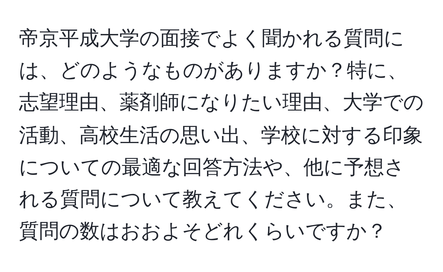 帝京平成大学の面接でよく聞かれる質問には、どのようなものがありますか？特に、志望理由、薬剤師になりたい理由、大学での活動、高校生活の思い出、学校に対する印象についての最適な回答方法や、他に予想される質問について教えてください。また、質問の数はおおよそどれくらいですか？