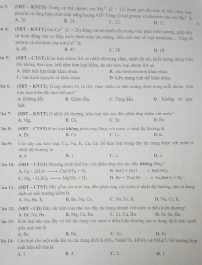 3: (SBT - KNTT) Trong cơ thể người, ion Mg^(2+)(Z-12) tham gia cầu trúc tế bào, tổng hợp
protein và tổng hợp chất sinh năng lượng ATP. Tổng số hạt proton và electron của ion Mg^(2-) L
A. 26. B. 24. C. 22. D. 12. 、
4: (SBT-KN (TT) lon Ca^(2+)(Z=20) đóng vai trò thiết yếu trong việc phát triển xương, giúp duy
tri hoạt động của cơ bắp, kích thích máu lưu thông, điều tiết một số loại hormone.... Tổng số
proton và electron của ion Ca^(2+) là
A. 40. B. 42. C. 38. D. 18.
λu 5: (SBT - CTST) Kim loại nhóm IIA có nhiệt độ nóng chảy, nhiệt độ sôi, khối lượng riêng biển
đổi không theo quy luật như kim loại kiểm, do các kim loại nhóm IIA có
A diện tích hạt nhân khác nhau. B cầu hình electron khác nhau.
C, bán kính nguyên tử khác nhau, D. kiểu mạng tinh thể khác nhau.
ău 6: (SBT - KNTT) Trong nhóm IA và IIA, theo chiều từ trên xuống dưới trong mỗi nhóm, tính
kim loại biển đổi như thể nào?
A. Không đổi, B. Giâm dần. C. Tăng dần. D. Không có quy
luật.
Tâu 7:  (SBT - KNTT) Ở nhiệt độ thường, kim loại nào sau đây phản ứng chậm với nước? D. Ba.
A. Mg. B. Ca. C. Sr.
u 8:  (SBT - CTST) Kim loại không phản ứng được với nước ở nhiệt độ thường là D. K
A. Be. B. Ca. C. Li.
Câu 9: Cho dây các kim loại: Cu, Na, K, Ca, Ga. Số kim loại trong dây tác dụng được với nước ở
nhiệt độ thường là
A. 4. B. 1. C. 2. D. 3.
Câu 10: (SBT- CTST) Phương trình hoá học của phản ứng nào sau đây không đùng?
A. Ca+2H_2Oto Ca(OH)_2+H_2. B. BeO+H_2Oto Be(OH)_2
C. Mg+H_2SO_4to MgSO_4+H_2 D. Be+2NaOHto Na_2BeO_2+H_2.
Câu 11: (SBT - CTST) Dãy gồm các kim loại đều phản ứng với nước ở nhiệt độ thường, tạo ra dung
dịch có môi trường kiểm là C. Na, Fe, K. D. Na, Cr, K.
A. Na, Ba, K. B. Be, Na, Ca.
Câu 12: (SBT - CD) Dãy các kim loại nào sau đây tác dụng nhanh với nước ở điều kiện thường?
A. Be, Na, Ba. B. Mg , Ca, Ba. C. Li, Ca, Ba. D. Sr. Sn, Ba.
Tâu 13: Kim loại nào sau đây có thể tác dụng với nước ở điều kiện thường tạo ra dung dịch làm xanh
giầy quý tím là
A. Be. B. Ba. C. Zn. D. Fe.
Tầu 14: Lần lượt cho một mẫu Ba và các dung dịch K_2SO_4 NaHCO_3,HNO_3 và NH_4Cl L Số trường hợp
xuất hiện kết túa là
A. 3. B. 4. C. 2. D. 1.