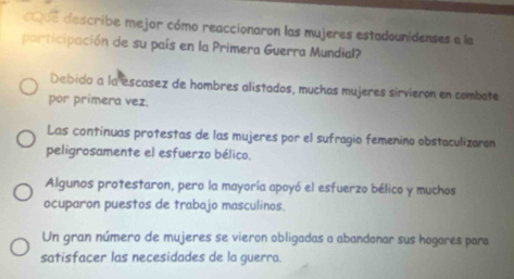 ue describe mejor cómo reaccionaron las mujeres estadounidenses e la
participación de su país en la Primera Guerra Mundial?
Debido a la escasez de hombres alistados, muchas mujeres sirvieron en combate
por primera vez.
Las contínuas protestas de las mujeres por el sufragio femenino obstaculizaron
peligrosamente el esfuerzo bélico.
Algunos protestaron, pero la mayoría apoyó el esfuerzo bélico y muchos
ocuparon puestos de trabajo masculinos.
Un gran número de mujeres se vieron obligadas a abandonar sus hogares para
satisfacer las necesidades de la guerra.