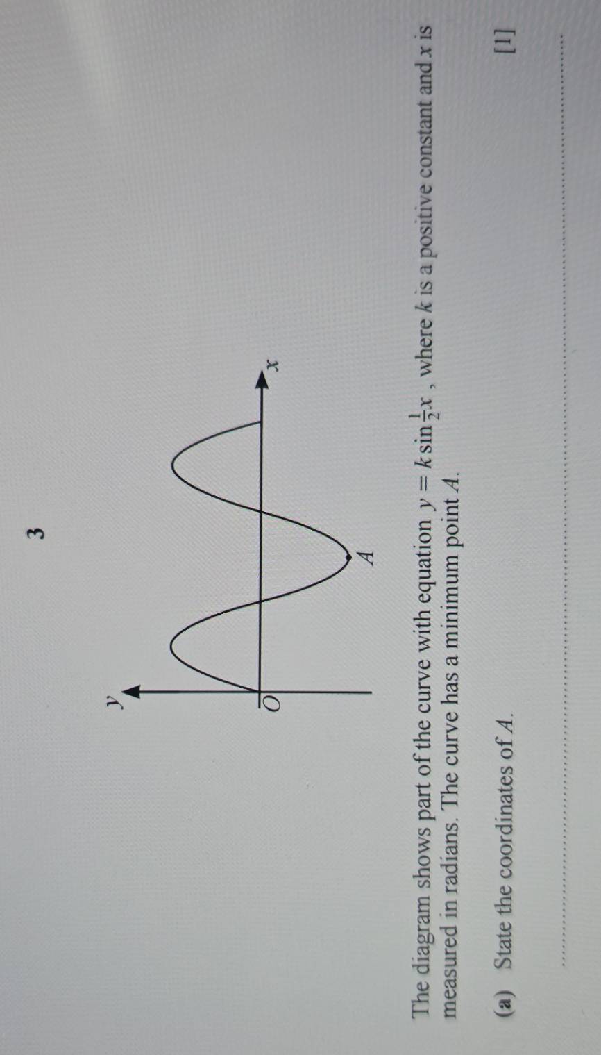 The diagram shows part of the curve with equation y=ksin  1/2 x , where k is a positive constant and x is 
measured in radians. The curve has a minimum point A. 
(a) State the coordinates of A. [1] 
_