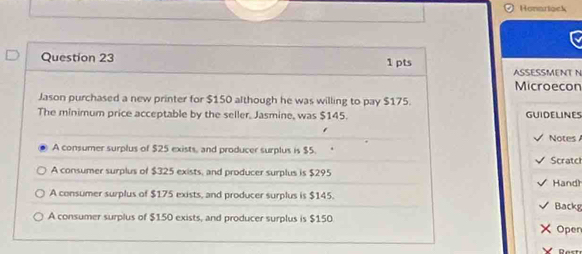 Honarlock
1 pts
Question 23 ASSESSMENT N
Microecon
Jason purchased a new printer for $150 although he was willing to pay $175.
The minimum price acceptable by the seller, Jasmine, was $145. GUIDELINES
Notes
A consumer surplus of $25 exists, and producer surplus is $5.
A consumer surplus of $325 exists, and producer surplus is $295 Scratch
Hand)
A consumer surplus of $175 exists, and producer surplus is $145.
Backg
A consumer surplus of $150 exists, and producer surplus is $150
Open