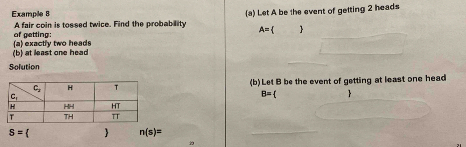 Example 8
(a) Let A be the event of getting 2 heads
A fair coin is tossed twice. Find the probability
A=  
of getting:
(a) exactly two heads
(b) at least one head
Solution
(b)Let B be the event of getting at least one head
B= 

S= 
 n(s)=
20