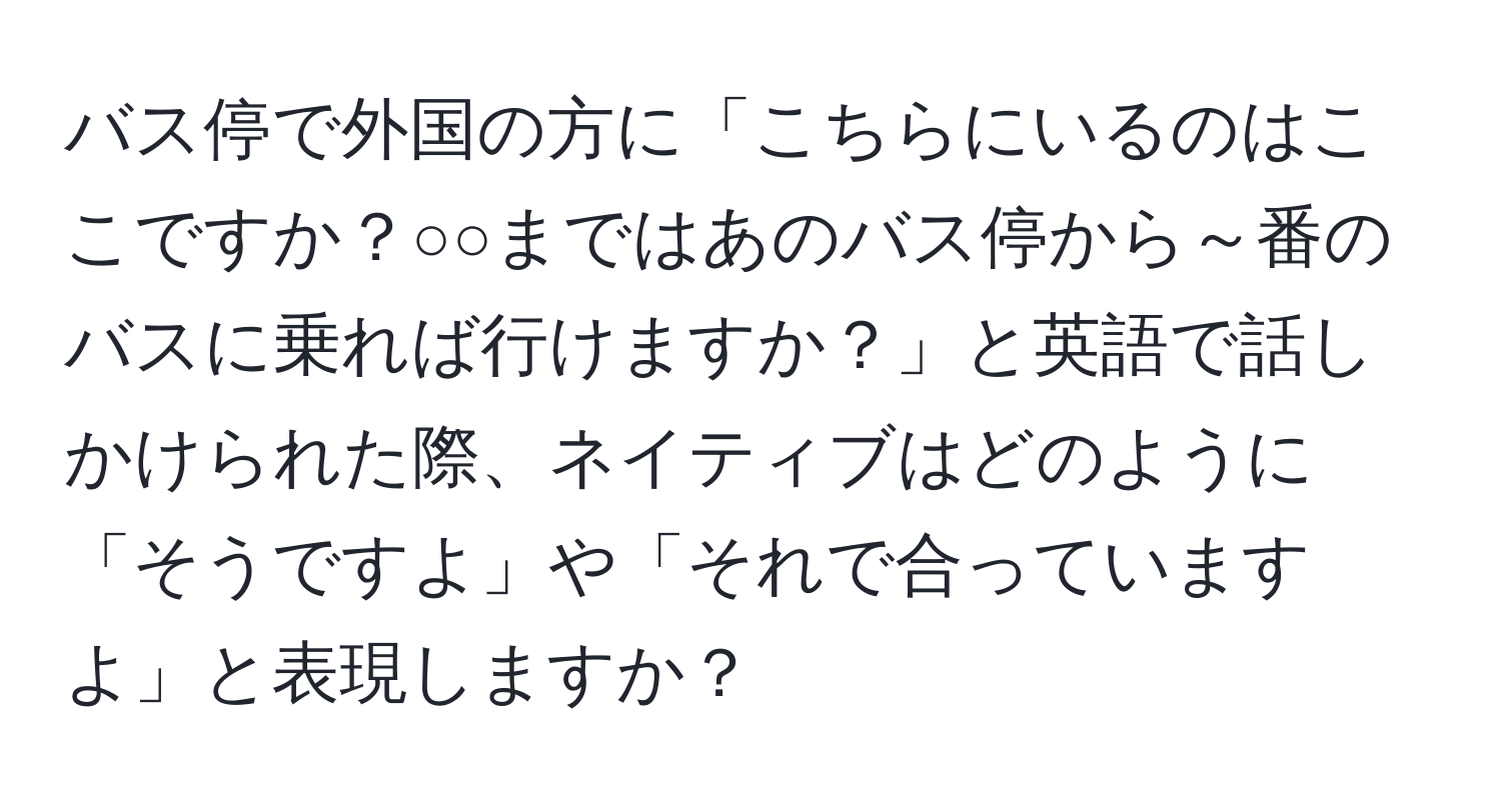 バス停で外国の方に「こちらにいるのはここですか？○○まではあのバス停から～番のバスに乗れば行けますか？」と英語で話しかけられた際、ネイティブはどのように「そうですよ」や「それで合っていますよ」と表現しますか？