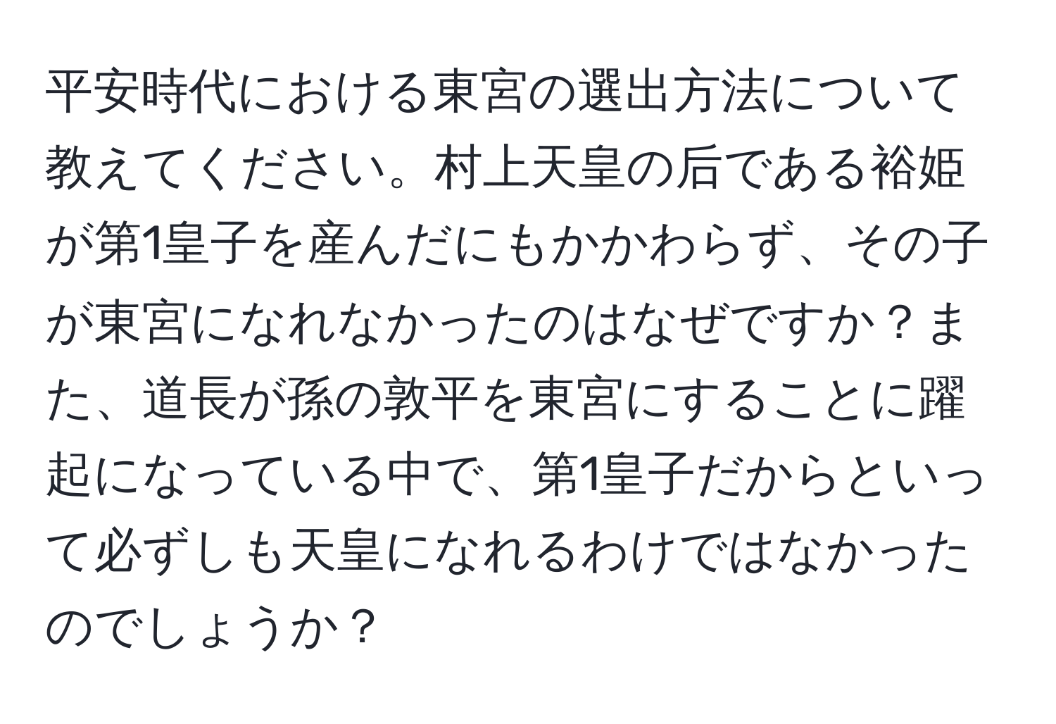 平安時代における東宮の選出方法について教えてください。村上天皇の后である裕姫が第1皇子を産んだにもかかわらず、その子が東宮になれなかったのはなぜですか？また、道長が孫の敦平を東宮にすることに躍起になっている中で、第1皇子だからといって必ずしも天皇になれるわけではなかったのでしょうか？