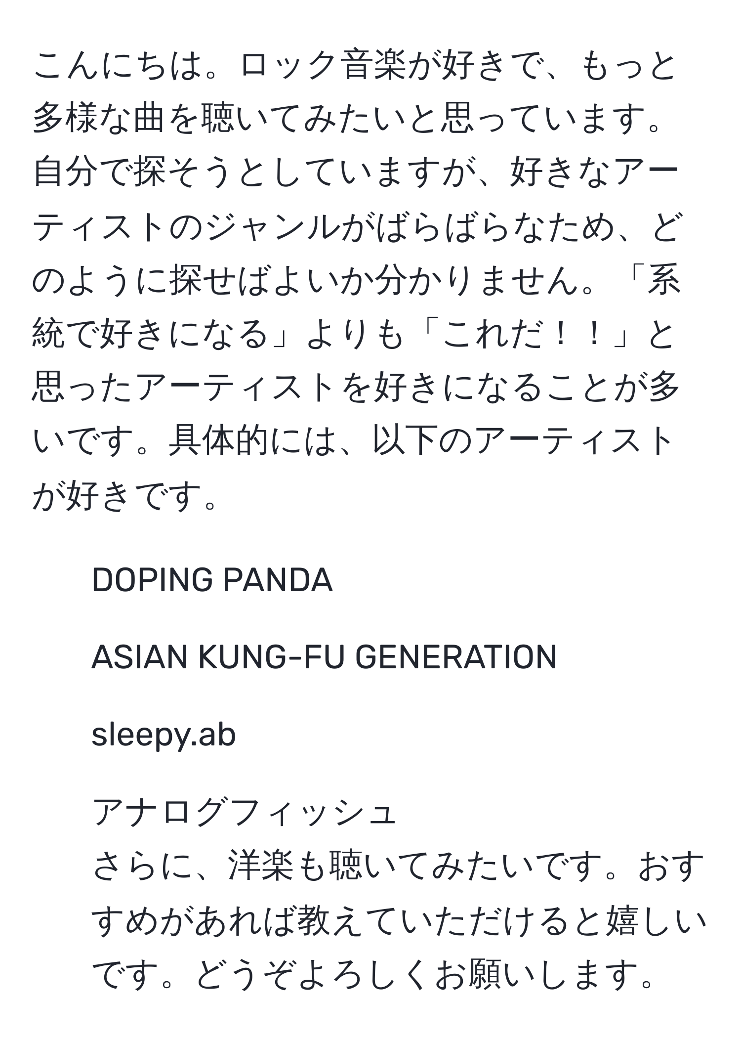 こんにちは。ロック音楽が好きで、もっと多様な曲を聴いてみたいと思っています。自分で探そうとしていますが、好きなアーティストのジャンルがばらばらなため、どのように探せばよいか分かりません。「系統で好きになる」よりも「これだ！！」と思ったアーティストを好きになることが多いです。具体的には、以下のアーティストが好きです。  
- DOPING PANDA  
- ASIAN KUNG-FU GENERATION  
- sleepy.ab  
- アナログフィッシュ  
さらに、洋楽も聴いてみたいです。おすすめがあれば教えていただけると嬉しいです。どうぞよろしくお願いします。