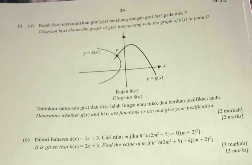 24
11 (α) Rajah 8(a) menunjukkan graf g(x) bersilang dengan graf h(x) pada titik P.
Diagram 8(a) shows the graph of g(x) intersecting with the graph of h(x) at point P.
Tentukan sama ada g(x) dan h(x) ialah fungsi atau tidak dan berikan justifikasi anda.
[2 markah]
Determine whether g(x) and h(x) are functions or not and give your justification.
[2 marks]
(b) Diberi bahawa k(x)=2x+3. Cari nilai m jika h^(-1)h(2m^2+5)=k[(m+2)^2].
It is given that k(x)=2x+3. Find the value of m if h^(-1)h(2m^2+5)=k[(m+2)^2]. [3 markah]
[3 marks]