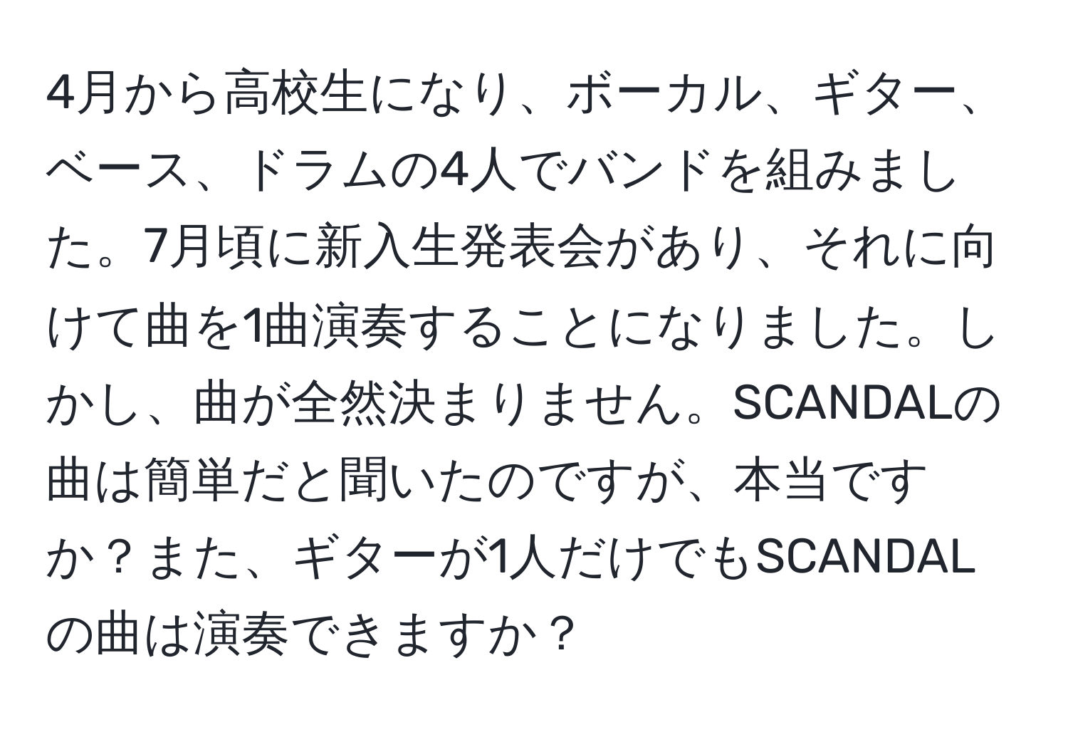 4月から高校生になり、ボーカル、ギター、ベース、ドラムの4人でバンドを組みました。7月頃に新入生発表会があり、それに向けて曲を1曲演奏することになりました。しかし、曲が全然決まりません。SCANDALの曲は簡単だと聞いたのですが、本当ですか？また、ギターが1人だけでもSCANDALの曲は演奏できますか？