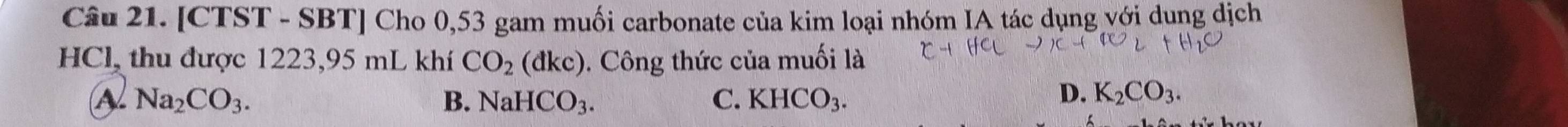 [CTST - SBT] Cho 0,53 gam muối carbonate của kim loại nhóm IA tác dụng với dung dịch
HCl, thu được 1223, 95 mL khí CO_2 (dkc) 0. Công thức của muối là
A Na_2CO_3.
B. NaHCO_3. C. KHCO_3.
D. K_2CO_3.