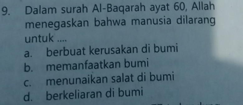 Dalam surah Al-Baqarah ayat 60, Allah
menegaskan bahwa manusia dilarang
untuk ....
a. berbuat kerusakan di bumi
b. memanfaatkan bumi
c. menunaikan salat di bumi
d. berkeliaran di bumi