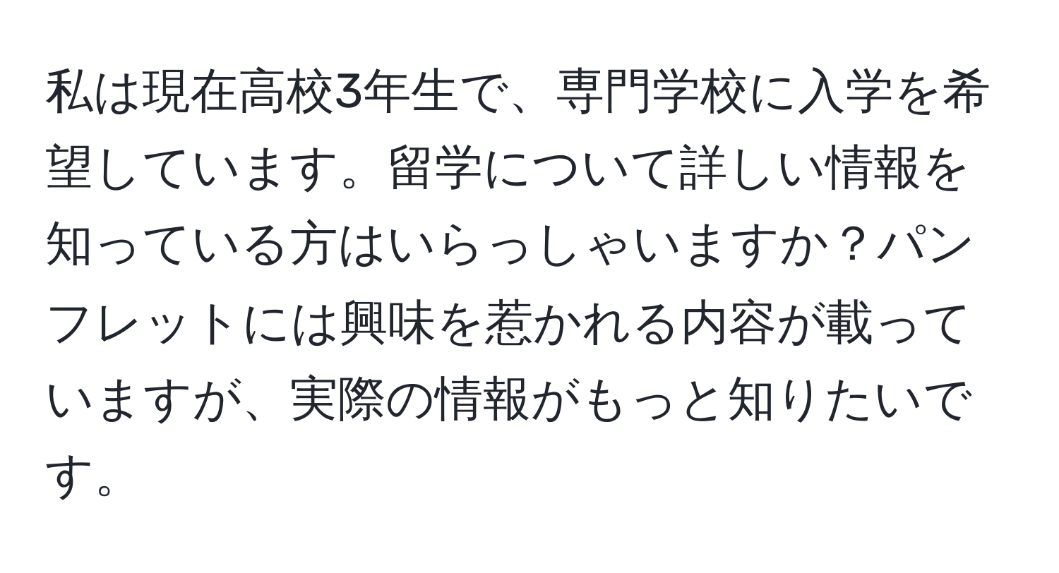 私は現在高校3年生で、専門学校に入学を希望しています。留学について詳しい情報を知っている方はいらっしゃいますか？パンフレットには興味を惹かれる内容が載っていますが、実際の情報がもっと知りたいです。