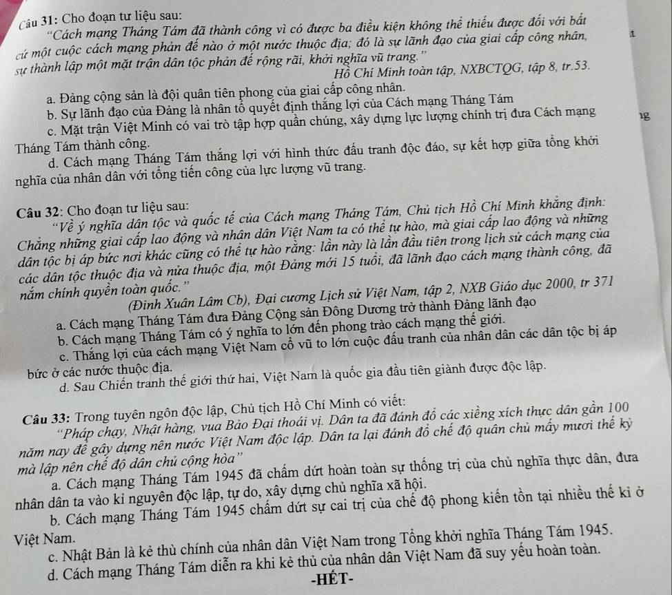 Cho đoạn tư liệu sau:
*Cách mạng Tháng Tám đã thành công vì có được ba điều kiện không thể thiếu được đối với bất
cứ một cuộc cách mạng phản đế nào ở một nước thuộc địa; đó là sự lãnh đạo của giai cấp công nhân,
sự thành lập một mặt trận dân tộc phản đế rộng rãi, khởi nghĩa vũ trang.''
Hồ Chí Minh toàn tập, NXBCTQG, tập 8, tr.53.
a. Đảng cộng sản là đội quân tiên phong của giai cấp công nhân.
b. Sự lãnh đạo của Đảng là nhân tố quyết định thắng lợi của Cách mạng Tháng Tám
c. Mặt trận Việt Minh có vai trò tập hợp quần chúng, xây dựng lực lượng chính trị đưa Cách mạng 1g
Tháng Tám thành công.
d. Cách mạng Tháng Tám thắng lợi với hình thức đấu tranh độc đáo, sự kết hợp giữa tổng khởi
nghĩa của nhân dân với tổng tiến công của lực lượng vũ trang.
Câu 32: Cho đoạn tư liệu sau:
'Về ý nghĩa dân tộc và quốc tế của Cách mạng Tháng Tám, Chủ tịch Hồ Chí Minh khẳng định:
Chẳng những giai cấp lao động và nhân dân Việt Nam ta có thể tự hào, mà giai cấp lao động và những
dân tộc bị áp bức nơi khác cũng có thể tự hào rằng: lần này là lần đầu tiên trong lịch sử cách mạng của
các dân tộc thuộc địa và nửa thuộc địa, một Đảng mới 15 tuổi, đã lãnh đạo cách mạng thành công, đã
nắm chính quyền toàn quốc.'
(Đinh Xuân Lâm Cb), Đại cương Lịch sử Việt Nam, tập 2, NXB Giáo dục 2000, tr 371
a. Cách mạng Tháng Tám đưa Đảng Cộng sản Đông Dương trở thành Đảng lãnh đạo
b. Cách mạng Tháng Tám có ý nghĩa to lớn đến phong trào cách mạng thế giới.
c. Thắng lợi của cách mạng Việt Nam cổ vũ to lớn cuộc đấu tranh của nhân dân các dân tộc bị áp
bức ở các nước thuộc địa.
d. Sau Chiến tranh thế giới thứ hai, Việt Nam là quốc gia đầu tiên giành được độc lập.
Câu 33: Trong tuyên ngôn độc lập, Chủ tịch Hồ Chí Minh có viết:
'Pháp chạy, Nhật hàng, vua Bảo Đại thoái vị. Dân ta đã đánh đồ các xiềng xích thực dân gần 100
năm nay để gây dựng nên nước Việt Nam độc lập. Dân ta lại đánh đồ chế độ quân chủ mấy mươi thế kỷ
mà lập nên chế độ dân chủ cộng hòa''
a. Cách mạng Tháng Tám 1945 đã chấm dứt hoàn toàn sự thống trị của chủ nghĩa thực dân, đưa
nhân dân ta vào kỉ nguyên độc lập, tự do, xây dựng chủ nghĩa xã hội.
b. Cách mạng Tháng Tám 1945 chẩm dứt sự cai trị của chế độ phong kiến tồn tại nhiều thế ki ở
Việt Nam.
c. Nhật Bản là kẻ thù chính của nhân dân Việt Nam trong Tổng khởi nghĩa Tháng Tám 1945.
d. Cách mạng Tháng Tám diễn ra khi kẻ thủ của nhân dân Việt Nam đã suy yếu hoàn toàn.
-HÉT-