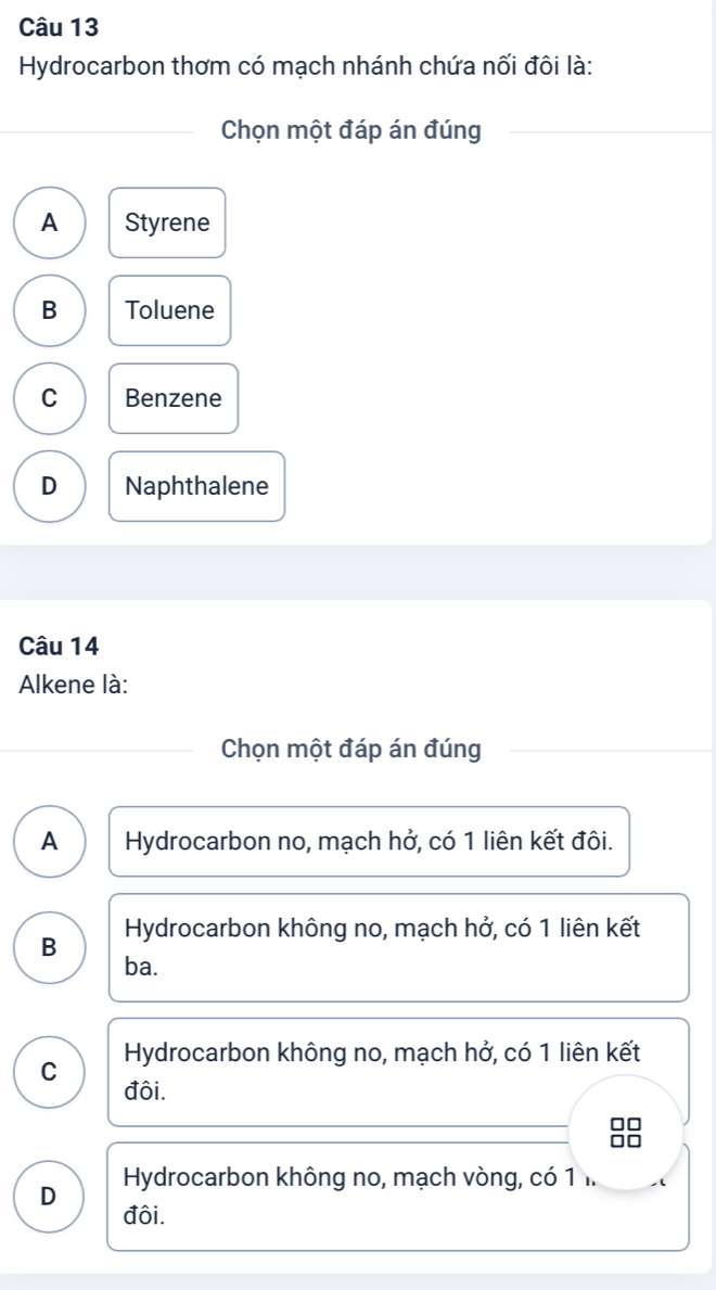 Hydrocarbon thơm có mạch nhánh chứa nối đôi là:
Chọn một đáp án đúng
A Styrene
B Toluene
C Benzene
D Naphthalene
Câu 14
Alkene là:
Chọn một đáp án đúng
A Hydrocarbon no, mạch hở, có 1 liên kết đôi.
B Hydrocarbon không no, mạch hở, có 1 liên kết
ba.
C Hydrocarbon không no, mạch hở, có 1 liên kết
đôi.
Hydrocarbon không no, mạch vòng, có 1 1
D đôi.