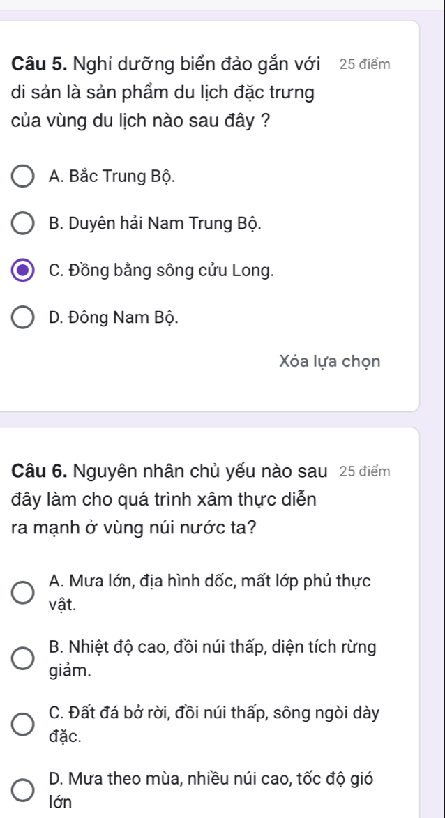 Nghỉ dưỡng biển đảo gắn với 25 điểm
di sản là sản phẩm du lịch đặc trưng
của vùng du lịch nào sau đây ?
A. Bắc Trung Bộ.
B. Duyên hải Nam Trung Bộ.
C. Đồng bằng sông cửu Long.
D. Đông Nam Bộ.
Xóa lựa chọn
Câu 6. Nguyên nhân chủ yếu nào sau 25 điểm
đây làm cho quá trình xâm thực diễn
ra mạnh ở vùng núi nước ta?
A. Mưa lớn, địa hình dốc, mất lớp phủ thực
vật.
B. Nhiệt độ cao, đồi núi thấp, diện tích rừng
giảm.
C. Đất đá bở rời, đồi núi thấp, sông ngòi dày
đặc.
D. Mưa theo mùa, nhiều núi cao, tốc độ gió
lớn