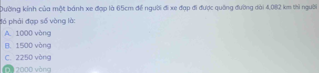 Dường kính của một bánh xe đạp là 65cm để người đi xe đạp đi được quãng đường dài 4,082 km thì người
đó phải đạp số vòng là:
A. 1000 vòng
B. 1500 vòng
C. 2250 vòng
D. 2000 vòng