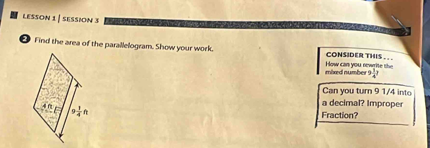 lesson 1 | session 3           
② Find the area of the parallelogram. Show your work. CONSIDER THIS . . .
How can you rewrite the
mixed number 9 1/4 
Can you turn 9 1/4 into
a decimal? Improper
Fraction?