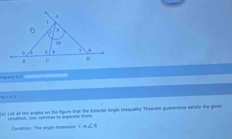 rogress: 0/2 
Parl 1 of 2 
(a) List all the angles on the figure that the Exterior Angle Inequality Theorem guarantees satisfy the given 
condition. Use commas to separate them. 
Condition: The angle measures