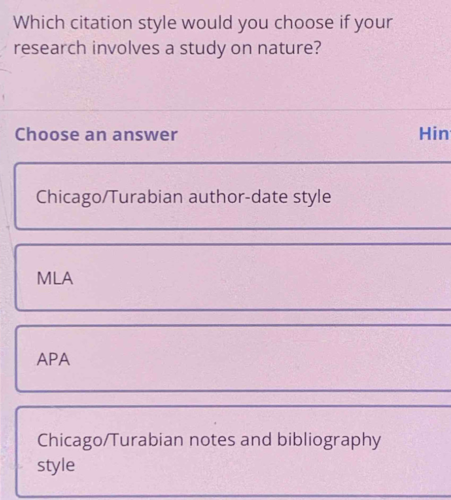 Which citation style would you choose if your
research involves a study on nature?
Choose an answer Hin
Chicago/Turabian author-date style
MLA
APA
Chicago/Turabian notes and bibliography
style