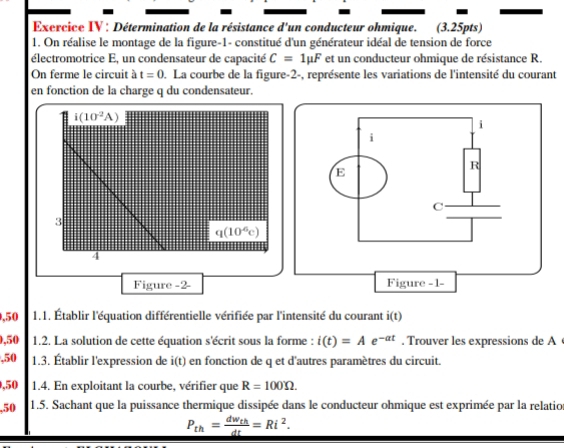 Exercice IV : Détermination de la résistance d'un conducteur ohmique. (3.25pts) 
1. On réalise le montage de la figure-1- constitué d'un générateur idéal de tension de force 
électromotrice E, un condensateur de capacité C=1mu F et un conducteur ohmique de résistance R. 
On ferme le circuit à t=0. La courbe de la figure-2-, représente les variations de l'intensité du courant 
en fonction de la charge q du condensateur.
i(10^2A)
3
q(10^6c)
4 
Figure -2- 
,50 1.1. Établir l'équation différentielle vérifiée par l'intensité du courant i(t)
, 50 1.2. La solution de cette équation s'écrit sous la forme : i(t)=A e -at. Trouver les expressions de A 
, 50 1.3. Établir l'expression de i(t) en fonction de q et d'autres paramètres du circuit. 
,50 1.4. En exploitant la courbe, vérifier que R=100Omega. 
, 50 1.5. Sachant que la puissance thermique dissipée dans le conducteur ohmique est exprimée par la relatio
_ P_th=frac dw_thdt=Ri^2.