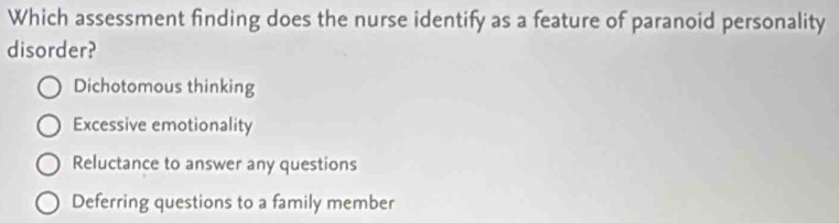 Which assessment finding does the nurse identify as a feature of paranoid personality
disorder?
Dichotomous thinking
Excessive emotionality
Reluctance to answer any questions
Deferring questions to a family member