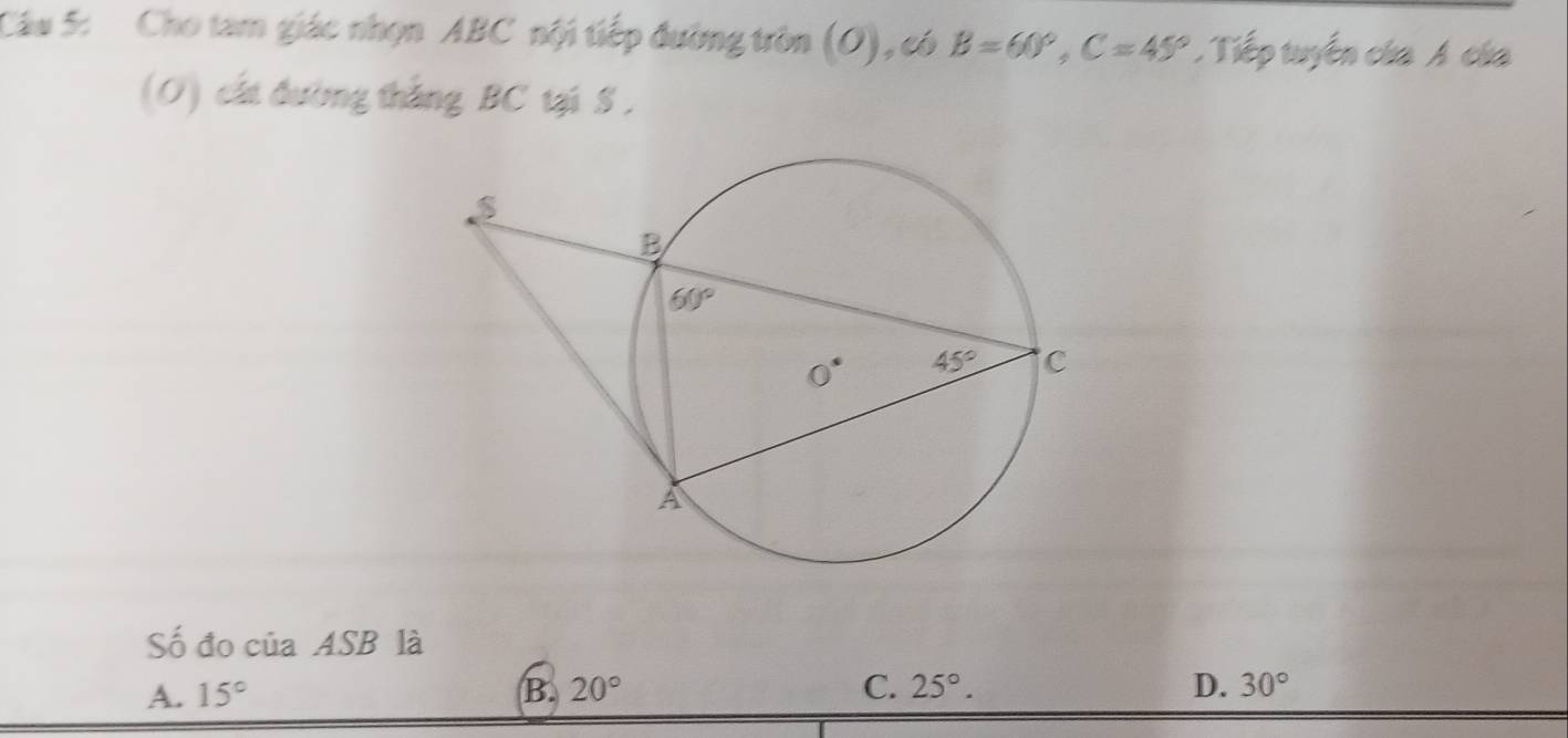 Cho tam giác nhọn ABC nội tiếp đường tròn (O) ,có B=60°,C=45°. Tiếp tuyến của A của
(O) cất đường thắng BC tại S ,
Số đo của ASB là
A. 15° B. 20° C. 25°. D. 30°