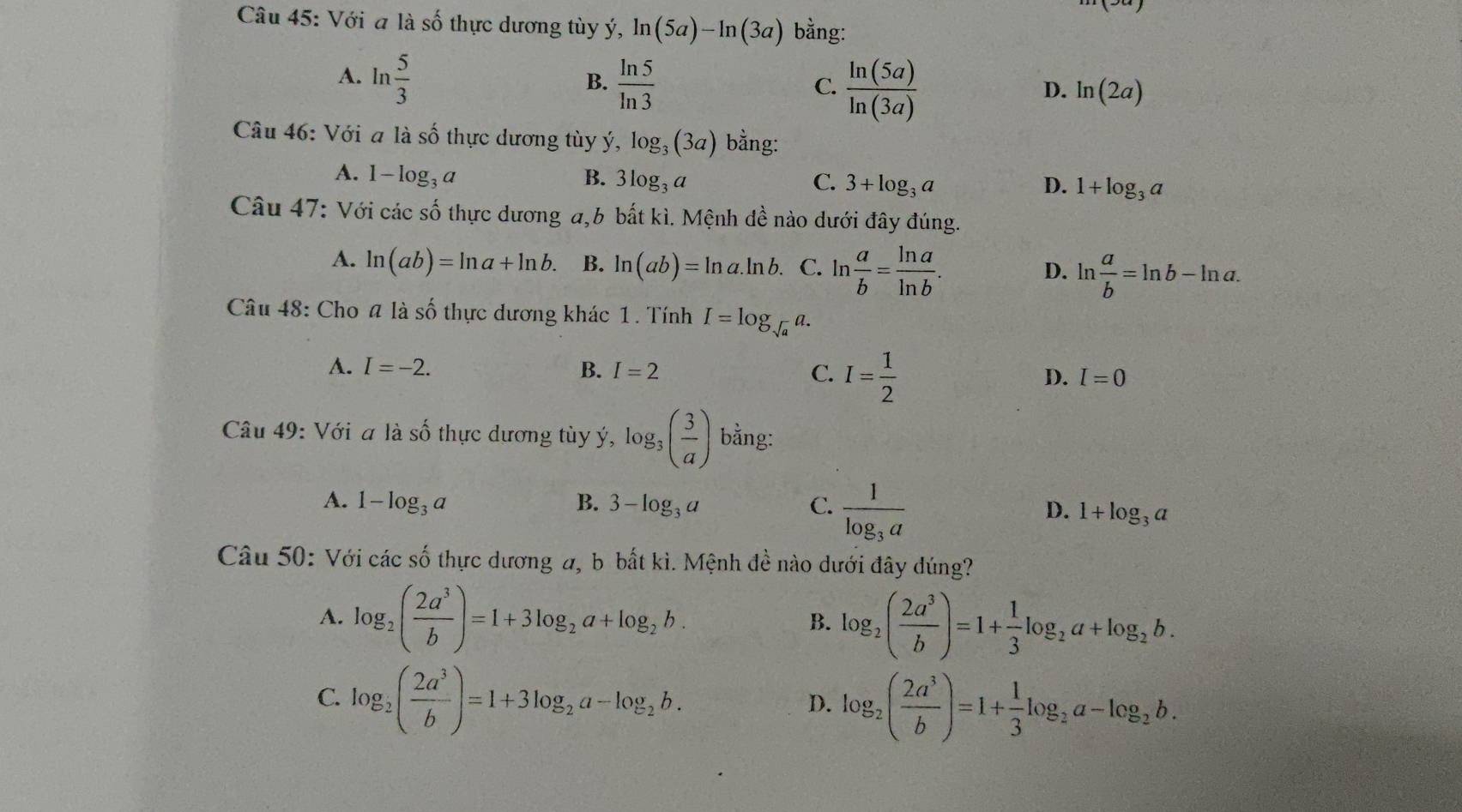 Với a là số thực dương tùy ý, ln (5a)-ln (3a) bằng:
A. ln  5/3   ln 5/ln 3 
B.
C.  ln (5a)/ln (3a) 
D. ln (2a)
Câu 46: Với a là số thực dương tùy ý, log _3(3a) bằng:
A. 1-log _3a B. 3log _3a C. 3+log _3a
D. 1+log _3a
Câu 47: Với các số thực dương a,b bất kì. Mệnh đề nào dưới đây đúng.
A. ln (ab)=ln a+ln b. B. ln (ab)=ln a.ln b. C. ln  a/b = ln a/ln b . D. ln  a/b =ln b-ln a.
Câu 48: Cho # là số thực dương khác 1. Tính I=log _sqrt(a)a.
A. I=-2. B. I=2 C. I= 1/2  D. I=0
Câu 49: Với a là số thực dương tùy ý, log _3( 3/a ) bằng:
A. 1-log _3a B. 3-log _3a C. frac 1log _3a 1+log _3a
D.
Câu 50: Với các số thực dương a, b bắt kì. Mệnh đề nào dưới đây đúng?
A. log _2( 2a^3/b )=1+3log _2a+log _2b. B. log _2( 2a^3/b )=1+ 1/3 log _2a+log _2b.
C. log _2( 2a^3/b )=1+3log _2a-log _2b.
D. log _2( 2a^3/b )=1+ 1/3 log _2a-log _2b.