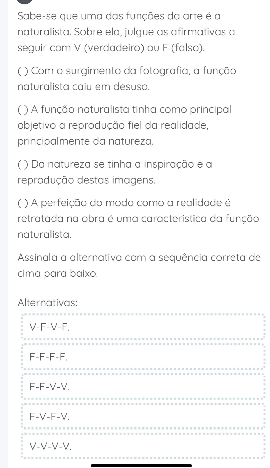 Sabe-se que uma das funções da arte é a
naturalista. Sobre ela, julgue as afirmativas a
seguir com V (verdadeiro) ou F (falso).
( ) Com o surgimento da fotografia, a função
naturalista caiu em desuso.
( ) A função naturalista tinha como principal
objetivo a reprodução fiel da realidade,
principalmente da natureza.
( ) Da natureza se tinha a inspiração e a
reprodução destas imagens.
( ) A perfeição do modo como a realidade é
retratada na obra é uma característica da função
naturalista.
Assinala a alternativa com a sequência correta de
cima para baixo.
Alternativas:
V-F-V-F.
F-F-F-F.
F-F-V-V.
F-V-F-V.
V-V-V-V.