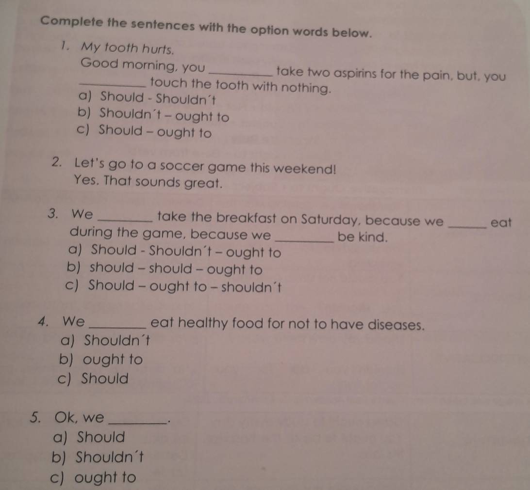 Complete the sentences with the option words below.
1. My tooth hurts.
Good morning, you _take two aspirins for the pain, but, you
_touch the tooth with nothing.
a) Should - Shouldn't
b) Shouldn't - ought to
c) Should - ought to
2. Let's go to a soccer game this weekend!
Yes. That sounds great.
3. We _take the breakfast on Saturday, because we _eat
during the game, because we _be kind.
a) Should - Shouldn't - ought to
b) should - should - ought to
c) Should - ought to - shouldn't
4. We _eat healthy food for not to have diseases.
a) Shouldn't
b) ought to
c) Should
5. Ok, we_
.
a) Should
b) Shouldn't
c) ought to