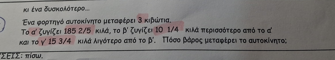 κι ένα δυσκολότερο...
Ενα φορτηγό αυτοκίνητο μεταφέρει 3 κιβώτια.
Το α' ζυγίζει 185 2/5 κιλά, το beta ' ζυγίζει 10 1/4 κιλά περισσότερο από το α
και το γ' 15 3/4 κιλά λιγότερο από το beta '. ΠΠόσοα βάρος μεταφέρει το αυτοκίνητο;
ιΣΕΙΣ: πίσω.