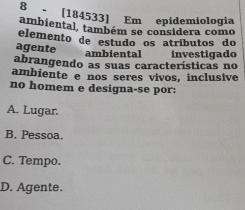 8 - [184533] Em epidemiologia
ambiental, também se considera como
elemento de estudo os atributos do
agente ambiental investigado
abrangendo as suas características no
ambiente e nos seres vivos, inclusive
no homem e designa-se por:
A. Lugar.
B. Pessoa.
C. Tempo.
D. Agente.