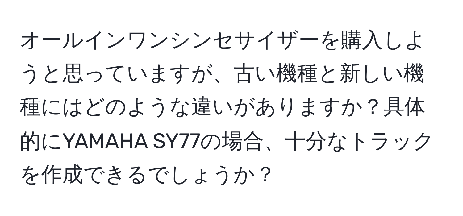 オールインワンシンセサイザーを購入しようと思っていますが、古い機種と新しい機種にはどのような違いがありますか？具体的にYAMAHA SY77の場合、十分なトラックを作成できるでしょうか？