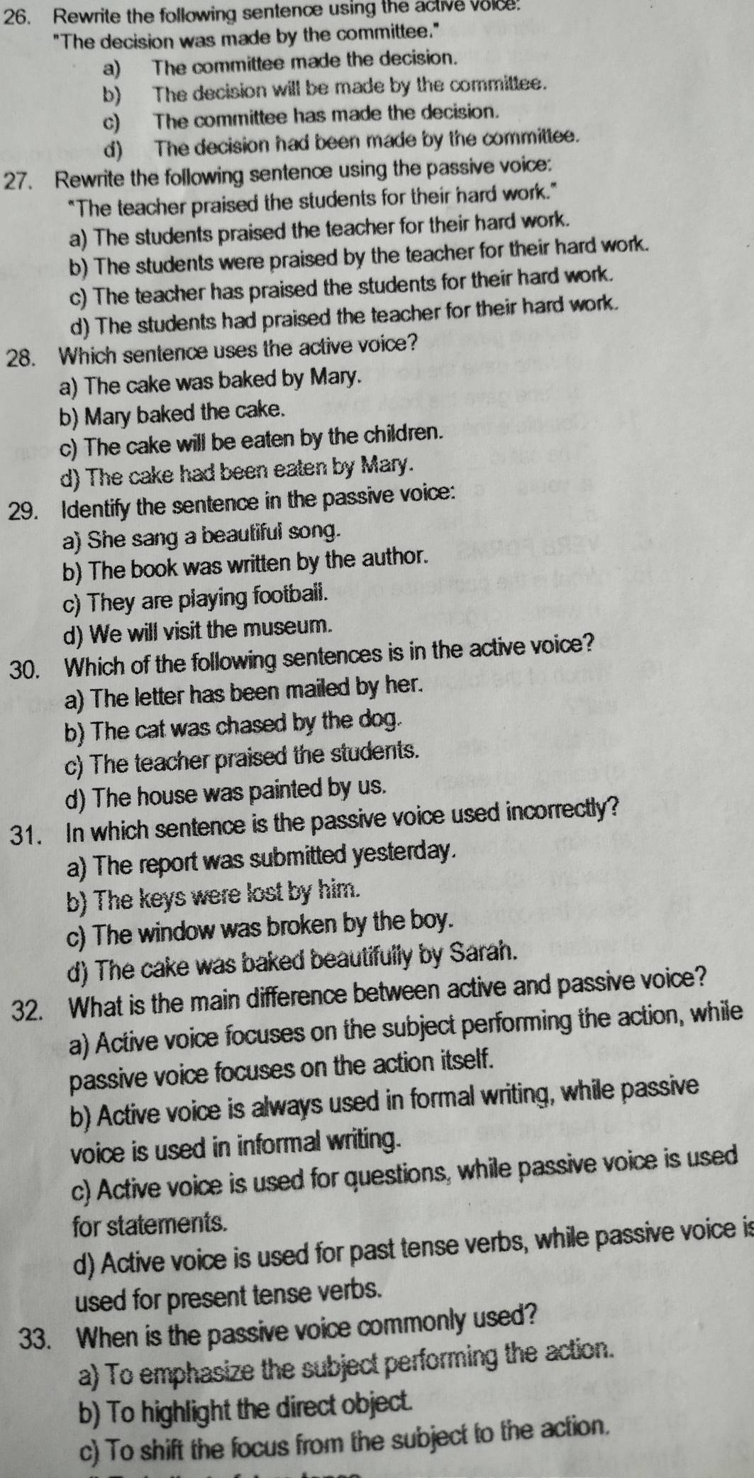 Rewrite the following sentence using the active voice
"The decision was made by the committee."
a) The committee made the decision.
b) The decision will be made by the committee.
c) The committee has made the decision.
d) The decision had been made by the committee.
27. Rewrite the following sentence using the passive voice:
"The teacher praised the students for their hard work."
a) The students praised the teacher for their hard work.
b) The students were praised by the teacher for their hard work.
c) The teacher has praised the students for their hard work.
d) The students had praised the teacher for their hard work.
28. Which sentence uses the active voice?
a) The cake was baked by Mary.
b) Mary baked the cake.
c) The cake will be eaten by the children.
d) The cake had been eaten by Mary.
29. Identify the sentence in the passive voice:
a) She sang a beautiful song.
b) The book was written by the author.
c) They are playing football.
d) We will visit the museum.
30. Which of the following sentences is in the active voice?
a) The letter has been mailed by her.
b) The cat was chased by the dog.
c) The teacher praised the students.
d) The house was painted by us.
31. In which sentence is the passive voice used incorrectly?
a) The report was submitted yesterday.
b) The keys were lost by him.
c) The window was broken by the boy.
d) The cake was baked beautifully by Sarah.
32. What is the main difference between active and passive voice?
a) Active voice focuses on the subject performing the action, while
passive voice focuses on the action itself.
b) Active voice is always used in formal writing, while passive
voice is used in informal writing.
c) Active voice is used for questions, while passive voice is used
for statements.
d) Active voice is used for past tense verbs, while passive voice is
used for present tense verbs.
33. When is the passive voice commonly used?
a) To emphasize the subject performing the action.
b) To highlight the direct object.
c) To shift the focus from the subject to the action.