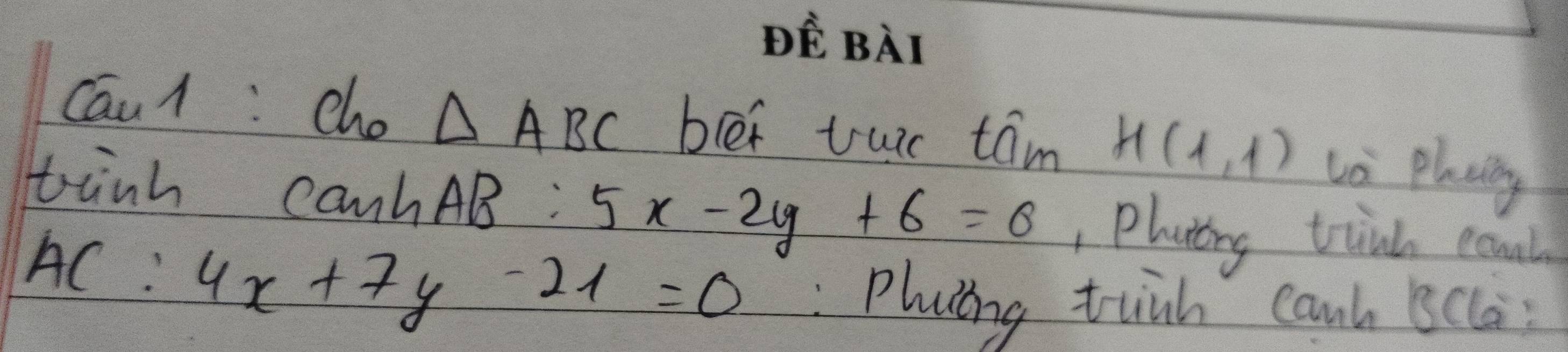 DE BAT 
Cau1: cho △ ABC bler tuir taám H(1,1) Li plaing 
tink canhAB: 5x-2y+6=0 Placing tink eonl 
AC: 4x+7y-21=0 :Phaing tinh canh Bcla: