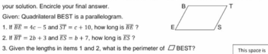 your solution. Encircle your final answer. 
Given: Quadrilateral BEST is a parallelogram. 
1. If overline BE=4c-5 and overline ST=c+10 , how long is overline BE ? 
2. If overline BT=2b+3 and overline ES=b+7 , how long is overline ES ? 
3. Given the lengths in items 1 and 2, what is the perimeter of □ BEST ? This space is