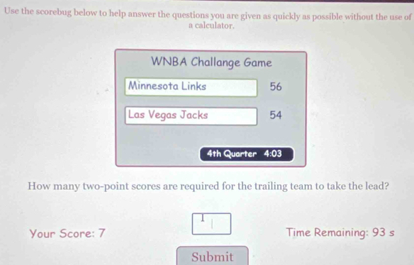 Use the scorebug below to help answer the questions you are given as quickly as possible without the use of 
a calculator. 
WNBA Challange Game 
Minnesota Links 56
Las Vegas Jacks 54
4th Quarter 4:03 
How many two-point scores are required for the trailing team to take the lead? 
Your Score: 7 Time Remaining: 93 s 
Submit