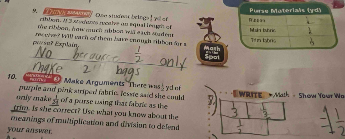 HINK SMARIER One student brings  1/2  yd of
ribbon. If 3 students receive an equal length of
the ribbon, how much ribbon will each student
receive? Will each of them have enough ribbon for a
_
purse? Explain Math on the
Spot
10. MATHEMATICAL
PRACTICE  ③ Make Arguments There was  1/2  yd of
purple and pink striped fabric. Jessie said she could WRITE Math Show Your Wo
only make  1/24  of a purse using that fabric as the
trim. Is she correct? Use what you know about the
meanings of multiplication and division to defend
your answer.