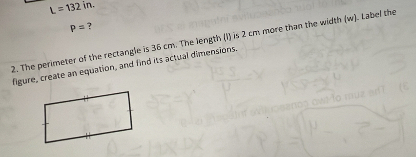 L=132in.
P= ? 
2. The perimeter of the rectangle is 36 cm. The length (I) is 2 cm more than the width (w). Label the 
figure, create an equation, and find its actual dimensions.