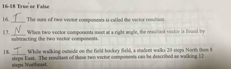 16-18 True or False 
16._ The sum of two vector components is called the vector resultant. 
17._ When two vector components meet at a right angle, the resultant vector is found by 
subtracting the two vector components. 
18. _While walking outside on the field hockey field, a student walks 20 steps North then 8
steps East. The resultant of these two vector components can be described as walking 12
steps Northeast.