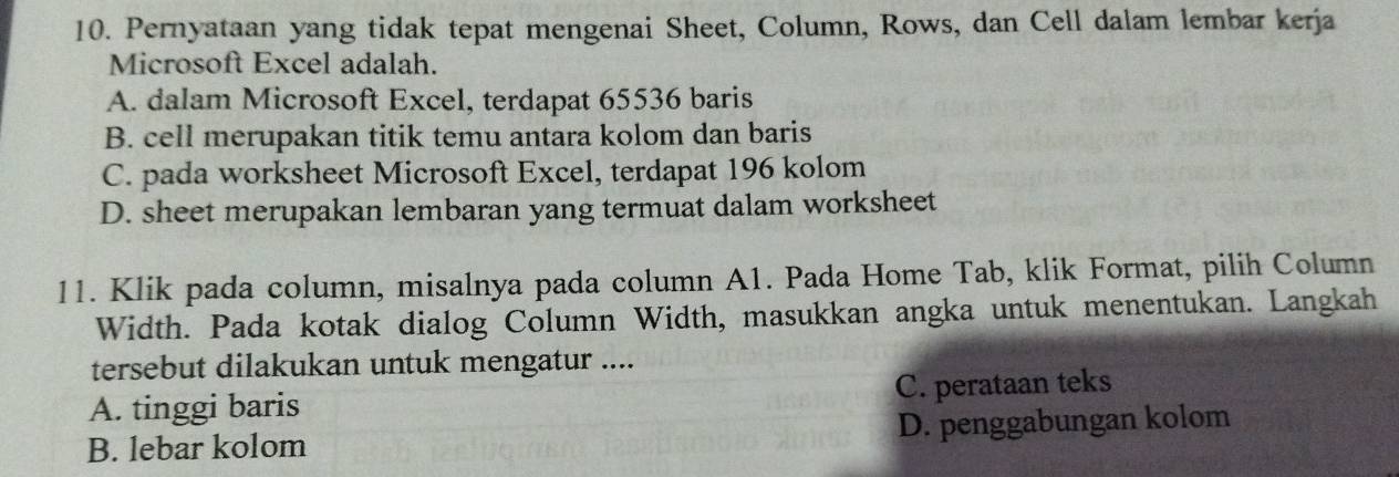 Pernyataan yang tidak tepat mengenai Sheet, Column, Rows, dan Cell dalam lembar kerja
Microsoft Excel adalah.
A. dalam Microsoft Excel, terdapat 65536 baris
B. cell merupakan titik temu antara kolom dan baris
C. pada worksheet Microsoft Excel, terdapat 196 kolom
D. sheet merupakan lembaran yang termuat dalam worksheet
11. Klik pada column, misalnya pada column A1. Pada Home Tab, klik Format, pilih Column
Width. Pada kotak dialog Column Width, masukkan angka untuk menentukan. Langkah
tersebut dilakukan untuk mengatur ....
A. tinggi baris C. perataan teks
B. lebar kolom D. penggabungan kolom