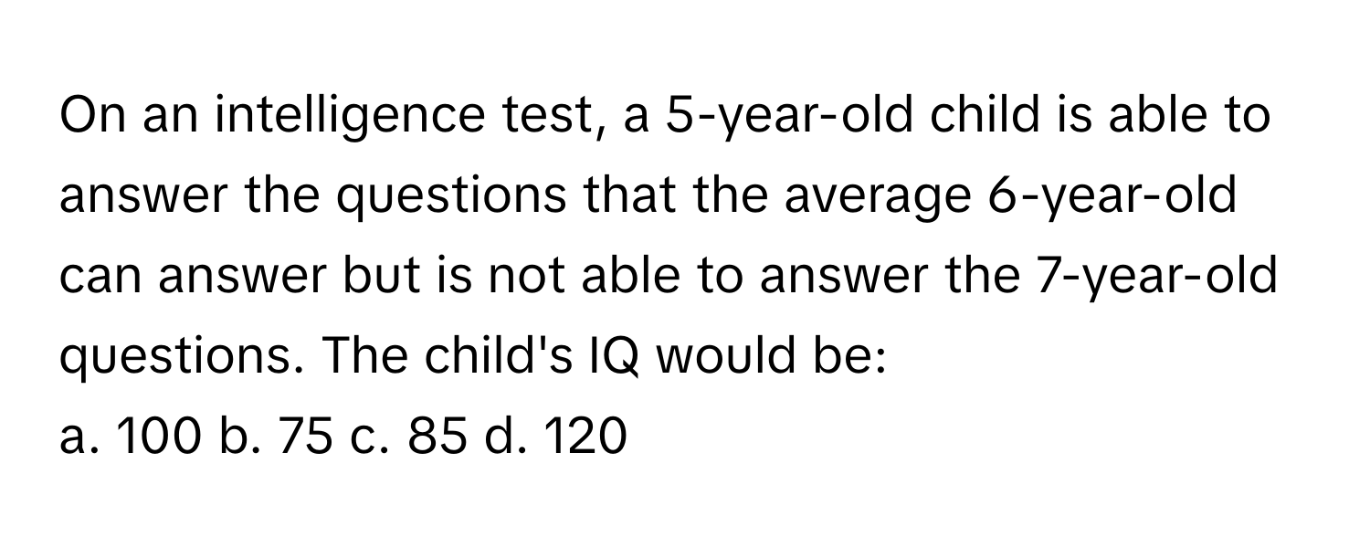 On an intelligence test, a 5-year-old child is able to answer the questions that the average 6-year-old can answer but is not able to answer the 7-year-old questions. The child's IQ would be:

a. 100 b. 75 c. 85 d. 120