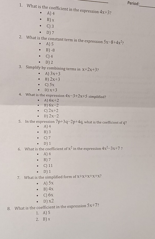 Period:
_
1. What is the coefficient in the expression 4x+3 7
A) 4
B) x
C) 3
D) 7
2. What is the constant term in the expression 5x-8+4x^2 7
A) 5
B) -8
C) 4
D) 2
3. Simplify by combining terms in x+2x+3 ?
A) 3x+3
B) 2x+3
C) 5x
D) x+3
4. What is the expression 4x-3+2x+5 simplified?
A) 6x+2
B) 6x-2
C) 2x+2
D) 2x-2
5. In the expression 7p+3q-2p+4q , what is the coefficient of q?
A) 4
B) 3
C) 7
D) 1
6. What is the coefficient of x^2 in the expression 4x^2-3x+7 ?
A) 4
B) 7
C) 11
D) 1
7. What is the simplified form of x+x+x+x+x ?
A) 5x
B) 4x
C) 6x
D) x2
8. What is the coefficient in the expression 5x+7 7
1. A) 5
2. B) x