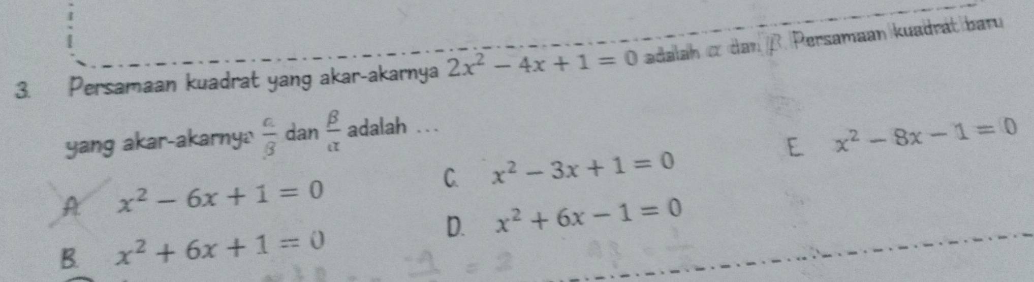 Persamaan kuadrat yang akar-akarnya 2x^2-4x+1=0 adalah c danβ. Persamaan kuadrát baru
E x^2-8x-1=0
yang akar-akarnya  a/beta   dan  beta /alpha   adalah .
C. x^2-3x+1=0
A x^2-6x+1=0
D. x^2+6x-1=0
B. x^2+6x+1=0