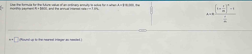 Use the formula for the future value of an ordinary annuity to solve for n when A=$18,000 , the 
monthly payment R=$600 , and the annual interest rate r=7.5%.
A=Rfrac (1+ r/m )^n-1 r/m 
n=□ (Round up to the nearest integer as needed.)