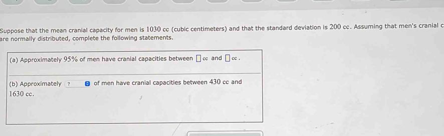 Suppose that the mean cranial capacity for men is 1030 cc (cubic centimeters) and that the standard deviation is 200 cc. Assuming that men's cranial c 
are normally distributed, complete the following statements. 
(a) Approximately 95% of men have cranial capacities between □ cc and □ cc. 
(b) Approximately ? of men have cranial capacities between 430 cc and
1630 cc.