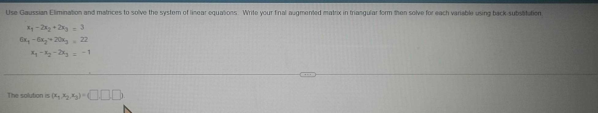 Use Gaussian Elimination and matrices to solve the system of linear equations. Write your final augmented matrix in triangular form then solve for each variable using back-substitution
x_1-2x_2+2x_3=3
6) x_1-6x_2+20x_3=22
x_1-x_2-2x_3=-1
The solution is (x_1,x_2,x_3)=(□ ,□ ,□ ).