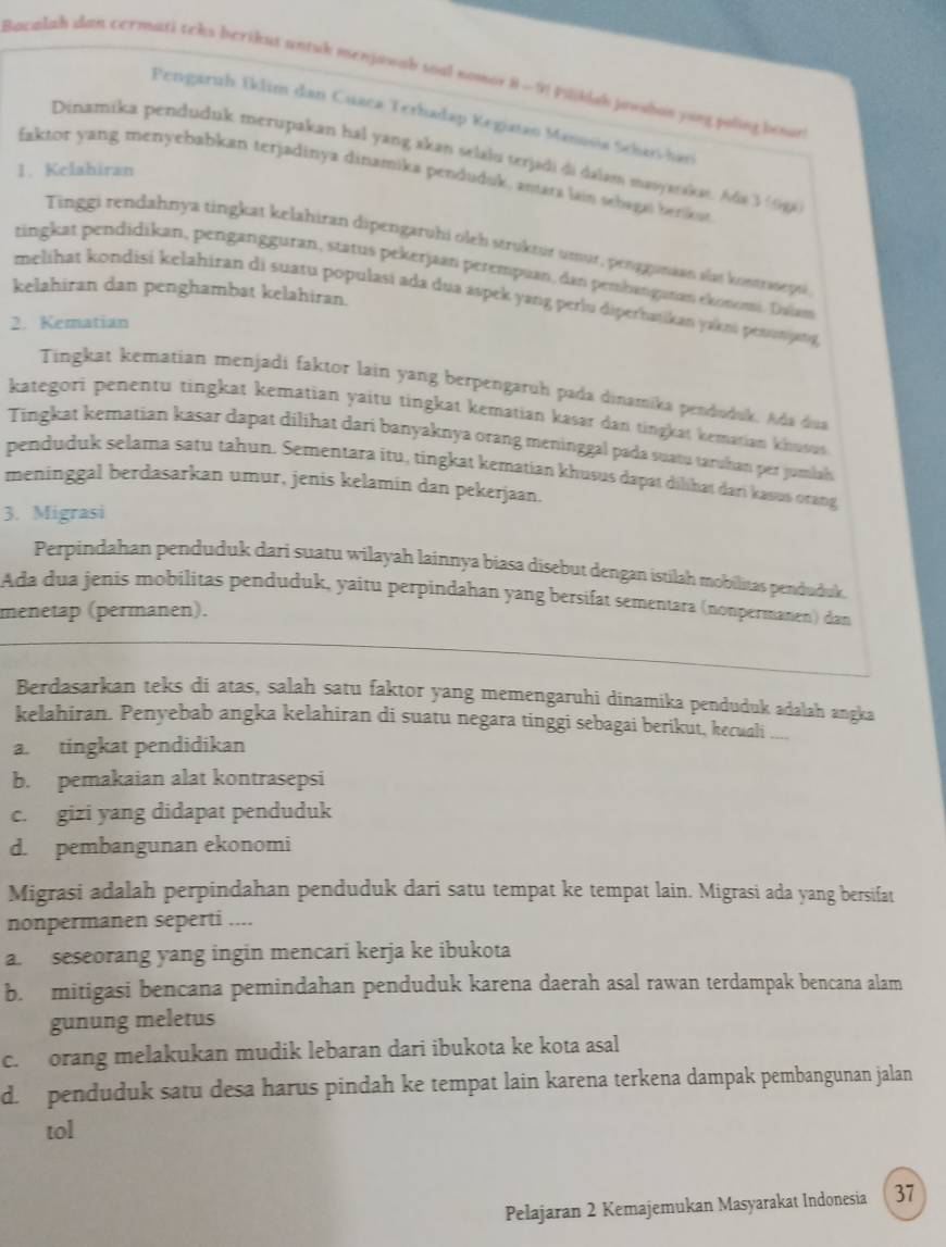 Bacalah dan cermati teks berikut antuk menjawab soal nomor H - 9! Piljklak jowshon yong poling bosar
Pengaruh Iklim dan Cuaca Terhadap Kegiatao Manusia Schar-han
Dinamika penduduk merupakan hal yang akan selalu terjadi di dalau masyaraka. Ada 3(9ga
1. Kelahiran
faktor yang menyebabkan terjadinya dinamika penduduk, anara lain schaga benkat
Tinggi rendahnya tingkat kelahiran dipengaruhi oleh struktur umur, penggunaan slas kostrasepsi
tingkat pendidikan, pengangguran, status pekerjaan perempuan, dan pembangaran ekonomi. Dvlam
kelahiran dan penghambat kelahiran.
melihat kondisi kelahiran di suatu populasi ada dua aspek yang perlu diperhaikan yakni penunjang
2. Kematian
Tingkat kematian menjadi faktor lain yang berpengaruh pada dinamika penduduk, Ada dua
kategori penentu tingkat kematian yaitu tingkat kematian kasar dan tingkat kematian khusus
Tingkat kematian kasar dapat dilihat dari banyaknya orang meninggal pada suatu taruhan per jumlah
penduduk selama satu tahun. Sementara itu, tingkat kematian khusus dapat dilihat dari kasus otang
meninggal berdasarkan umur, jenis kelamin dan pekerjaan.
3. Migrasi
Perpindahan penduduk dari suatu wilayah lainnya biasa disebut dengan istilah mobilitas penduduk.
Ada dua jenis mobilitas penduduk, yaitu perpindahan yang bersifat sementara (nonpermanen) dan
menetap (permänen).
Berdasarkan teks di atas, salah satu faktor yang memengaruhi dinamika penduduk adalah angka
kelahiran. Penyebab angka kelahiran di suatu negara tinggi sebagai berikut, kecuali ....
a. tingkat pendidikan
b. pemakaian alat kontrasepsi
c. gizi yang didapat penduduk
d. pembangunan ekonomi
Migrasi adalah perpindahan penduduk dari satu tempat ke tempat lain. Migrasi ada yang bersifat
nonpermanen seperti ....
a. seseorang yang ingin mencari kerja ke ibukota
b. mitigasi bencana pemindahan penduduk karena daerah asal rawan terdampak bencana alam
gunung meletus
c. orang melakukan mudik lebaran dari ibukota ke kota asal
d. penduduk satu desa harus pindah ke tempat lain karena terkena dampak pembangunan jalan
tol
Pelajaran 2 Kemajemukan Masyarakat Indonesia 37