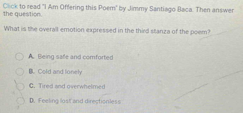 Click to read "I Am Offering this Poem" by Jimmy Santiago Baca. Then answer
the question.
What is the overall emotion expressed in the third stanza of the poem?
A. Being safe and comforted
B. Cold and lonely
C. Tired and overwhelmed
D. Feeling lost and directionless